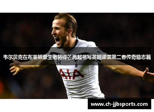 韦尔贝克在布莱顿重生老将锋芒再起书写英超逆袭第二春传奇励志篇 韦尔贝克在布莱顿重生老将锋芒再起书写英超逆袭第二春传奇励志篇